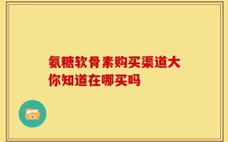 氨糖软骨素购买渠道大你知道在哪买吗