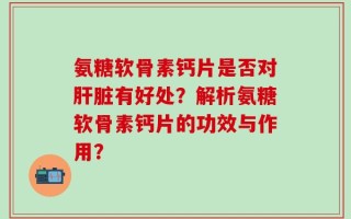 氨糖软骨素钙片是否对肝脏有好处？解析氨糖软骨素钙片的功效与作用？