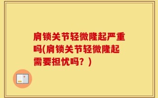 肩锁关节轻微隆起严重吗(肩锁关节轻微隆起需要担忧吗？)