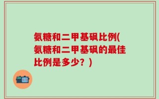 氨糖和二甲基砜比例(氨糖和二甲基砜的最佳比例是多少？)