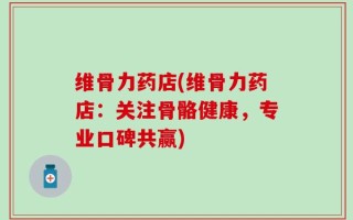 维骨力药店(维骨力药店：关注骨骼健康，专业口碑共赢)