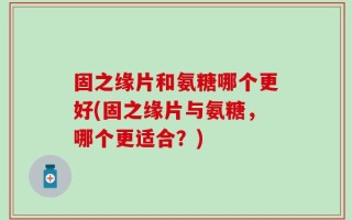 固之缘片和氨糖哪个更好(固之缘片与氨糖，哪个更适合？)