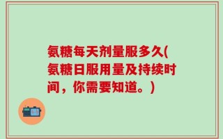 氨糖每天剂量服多久(氨糖日服用量及持续时间，你需要知道。)