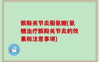髌股关节炎服氨糖(氨糖治疗髌股关节炎的效果和注意事项)