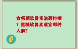 食氨糖软骨素治颈椎病？氨糖软骨素适宜哪种人群？