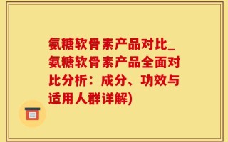 氨糖软骨素产品对比_氨糖软骨素产品全面对比分析：成分、功效与适用人群详解)