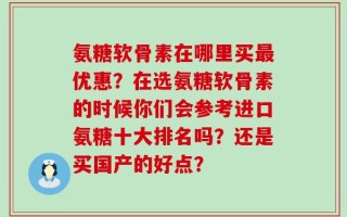 氨糖软骨素在哪里买最优惠？在选氨糖软骨素的时候你们会参考进口氨糖十大排名吗？还是买国产的好点？