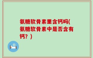 氨糖软骨素里含钙吗(氨糖软骨素中是否含有钙？)