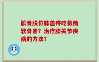 髌骨脱位膝盖疼吃氨糖软骨素？治疗膝关节疾病的方法？