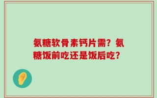 氨糖软骨素钙片需？氨糖饭前吃还是饭后吃？