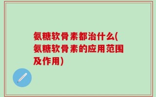 氨糖软骨素都治什么(氨糖软骨素的应用范围及作用)