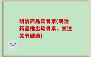 明治药品软骨素(明治药品推出软骨素，关注关节健康)