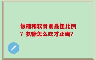 氨糖和软骨素最佳比例？氨糖怎么吃才正确？