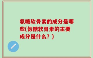 氨糖软骨素的成分是哪些(氨糖软骨素的主要成分是什么？)