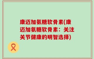 康迈加氨糖软骨素(康迈加氨糖软骨素：关注关节健康的明智选择)