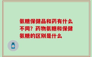氨糖保健品和药有什么不同？药物氨糖和保健氨糖的区别是什么