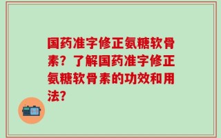 国药准字修正氨糖软骨素？了解国药准字修正氨糖软骨素的功效和用法？