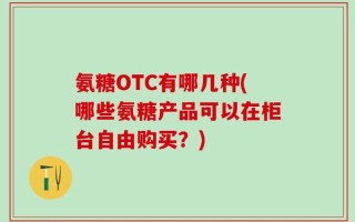 氨糖OTC有哪几种(哪些氨糖产品可以在柜台自由购买？)