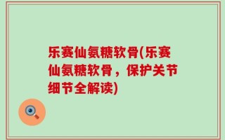乐赛仙氨糖软骨(乐赛仙氨糖软骨，保护关节细节全解读)
