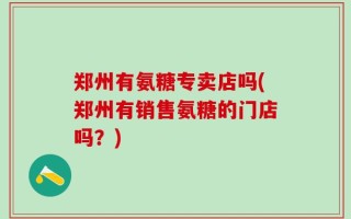 郑州有氨糖专卖店吗(郑州有销售氨糖的门店吗？)