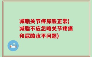 减脂关节疼尿酸正常(减脂不应忽略关节疼痛和尿酸水平问题)