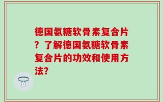 德国氨糖软骨素复合片？了解德国氨糖软骨素复合片的功效和使用方法？