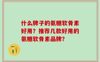 什么牌子的氨糖软骨素好用？推荐几款好用的氨糖软骨素品牌？