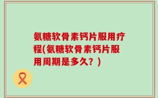 氨糖软骨素钙片服用疗程(氨糖软骨素钙片服用周期是多久？)
