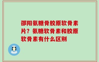 邵阳氨糖骨胶原软骨素片？氨糖软骨素和胶原软骨素有什么区别