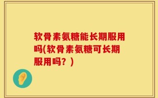 软骨素氨糖能长期服用吗(软骨素氨糖可长期服用吗？)