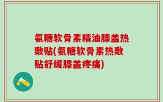 氨糖软骨素精油膝盖热敷贴(氨糖软骨素热敷贴舒缓膝盖疼痛)