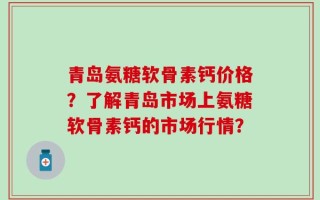 青岛氨糖软骨素钙价格？了解青岛市场上氨糖软骨素钙的市场行情？