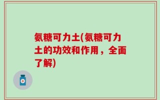 氨糖可力土(氨糖可力土的功效和作用，全面了解)