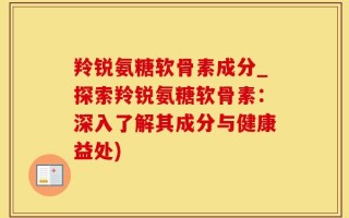 羚锐氨糖软骨素成分_探索羚锐氨糖软骨素：深入了解其成分与健康益处)