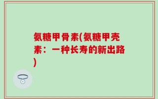 氨糖甲骨素(氨糖甲壳素：一种长寿的新出路)