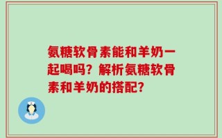 氨糖软骨素能和羊奶一起喝吗？解析氨糖软骨素和羊奶的搭配？