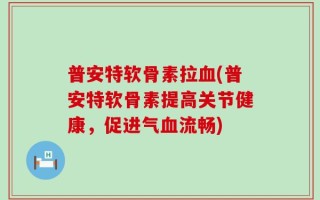 普安特软骨素拉血(普安特软骨素提高关节健康，促进气血流畅)