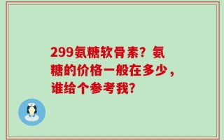 299氨糖软骨素？氨糖的价格一般在多少，谁给个参考我？