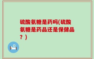 硫酸氨糖是药吗(硫酸氨糖是药品还是保健品？)