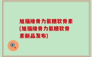 旭福维骨力氨糖软骨素(旭福维骨力氨糖软骨素新品发布)