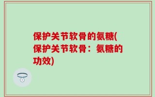 保护关节软骨的氨糖(保护关节软骨：氨糖的功效)