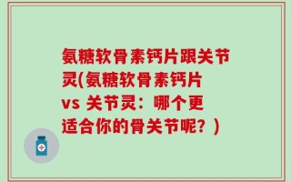 氨糖软骨素钙片跟关节灵(氨糖软骨素钙片 vs 关节灵：哪个更适合你的骨关节呢？)