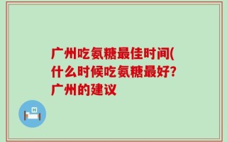 广州吃氨糖最佳时间(什么时候吃氨糖最好？广州的建议