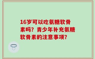 16岁可以吃氨糖软骨素吗？青少年补充氨糖软骨素的注意事项？