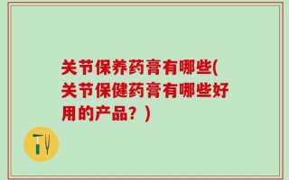 关节保养药膏有哪些(关节保健药膏有哪些好用的产品？)