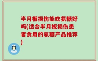 半月板损伤能吃氨糖好吗(适合半月板损伤患者食用的氨糖产品推荐)