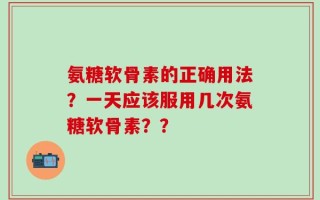 氨糖软骨素的正确用法？一天应该服用几次氨糖软骨素？？