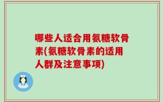 哪些人适合用氨糖软骨素(氨糖软骨素的适用人群及注意事项)