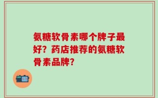 氨糖软骨素哪个牌子最好？药店推荐的氨糖软骨素品牌？