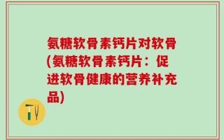 氨糖软骨素钙片对软骨(氨糖软骨素钙片：促进软骨健康的营养补充品)